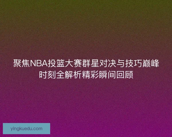 聚焦NBA投篮大赛群星对决与技巧巅峰时刻全解析精彩瞬间回顾