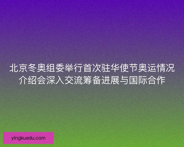 北京冬奥组委举行首次驻华使节奥运情况介绍会深入交流筹备进展与国际合作